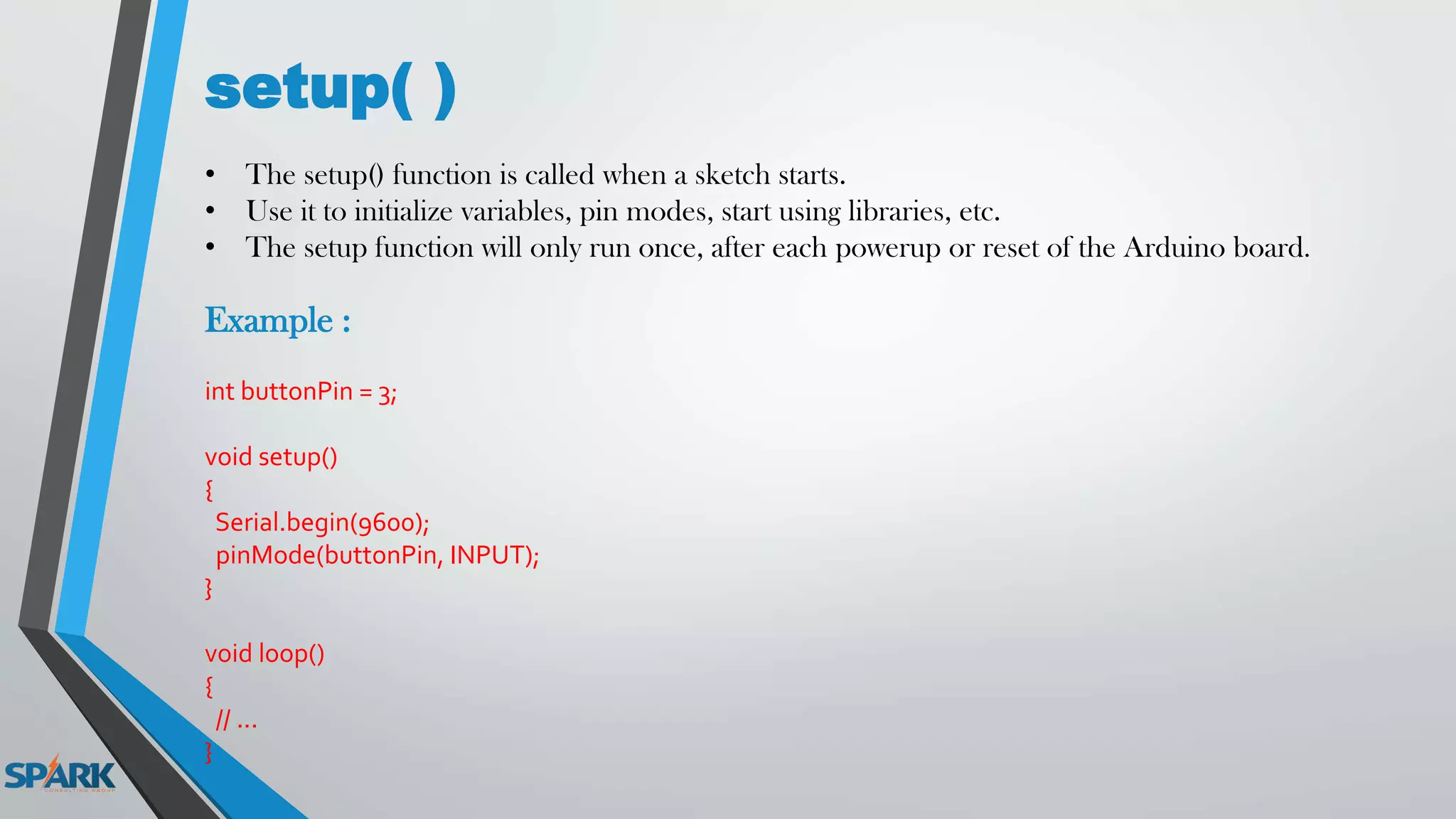 setup( )
• The setup() function is called when a sketch starts.
• Use it to initialize variables, pin modes, start using libraries, etc.
• The setup function will only run once, after each powerup or reset of the Arduino board.
Example :
int buttonPin = 3;
void setup()
{
Serial.begin(9600);
pinMode(buttonPin, INPUT);
}
void loop()
{
// ...
}
 