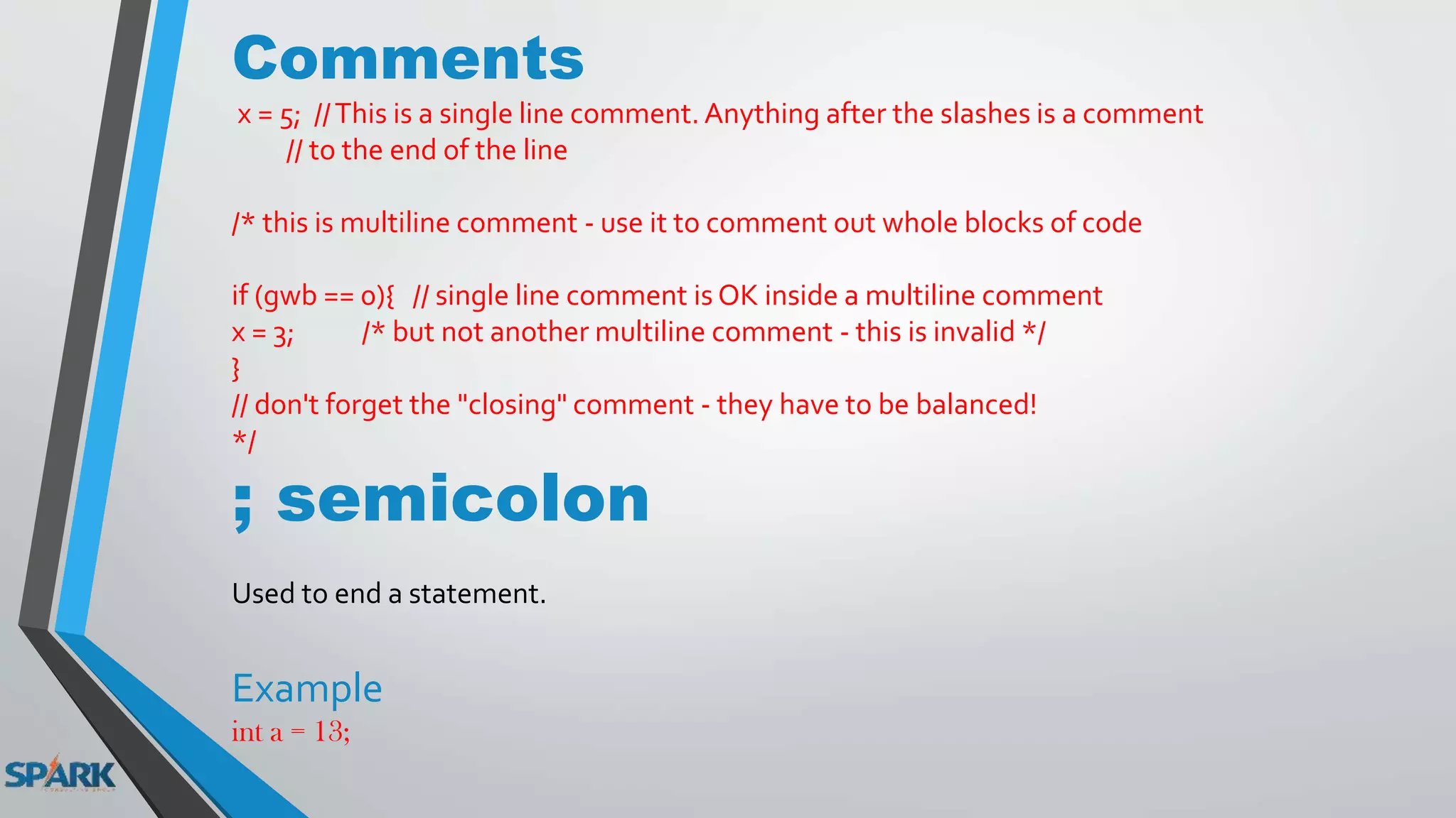 Comments
x = 5; //This is a single line comment. Anything after the slashes is a comment
// to the end of the line
/* this is multiline comment - use it to comment out whole blocks of code
if (gwb == 0){ // single line comment is OK inside a multiline comment
x = 3; /* but not another multiline comment - this is invalid */
}
// don't forget the "closing" comment - they have to be balanced!
*/
; semicolon
Used to end a statement.
Example
int a = 13;
 
