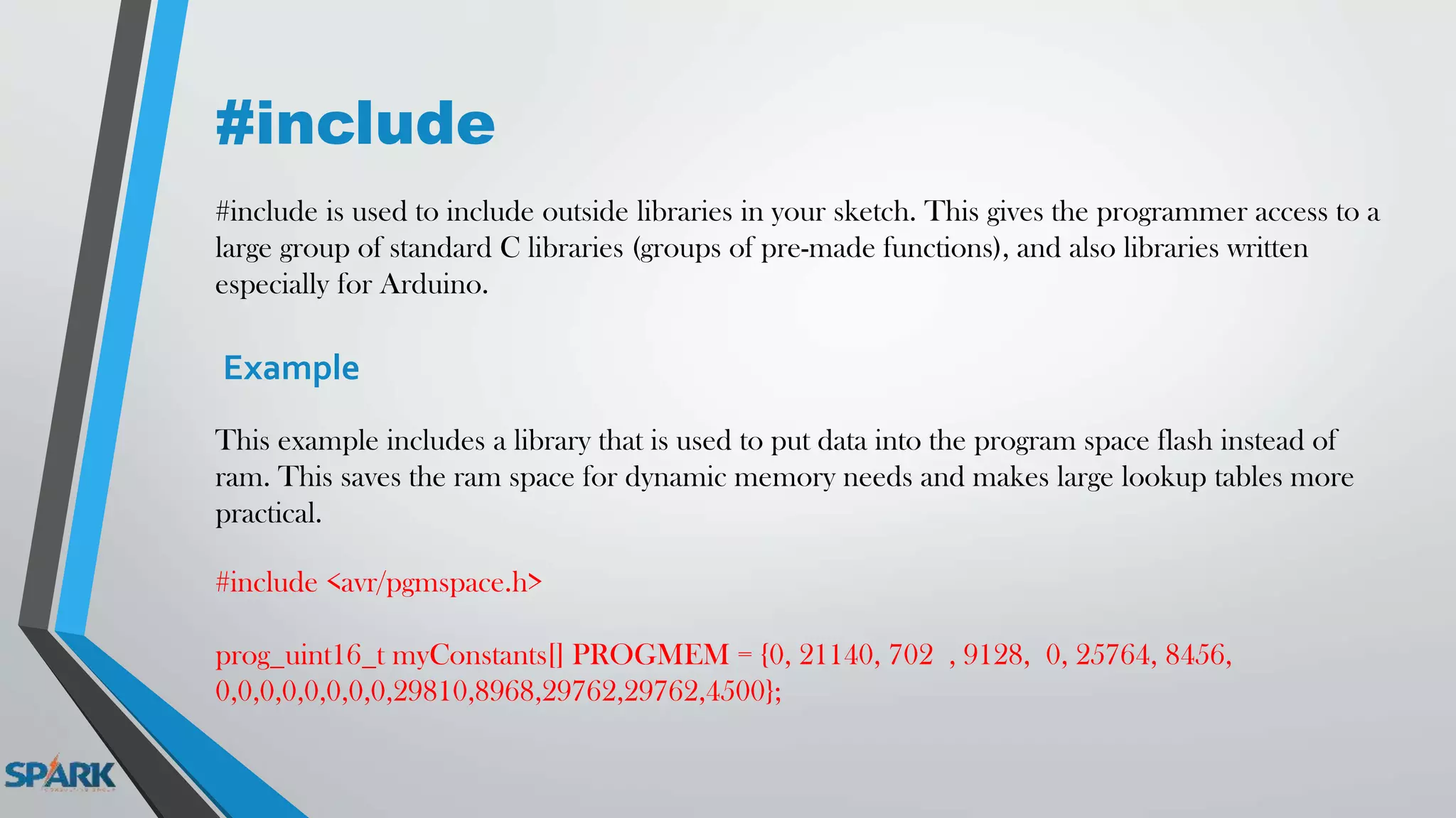 #include
#include is used to include outside libraries in your sketch. This gives the programmer access to a
large group of standard C libraries (groups of pre-made functions), and also libraries written
especially for Arduino.
Example
This example includes a library that is used to put data into the program space flash instead of
ram. This saves the ram space for dynamic memory needs and makes large lookup tables more
practical.
#include <avr/pgmspace.h>
prog_uint16_t myConstants[] PROGMEM = {0, 21140, 702 , 9128, 0, 25764, 8456,
0,0,0,0,0,0,0,0,29810,8968,29762,29762,4500};
 
