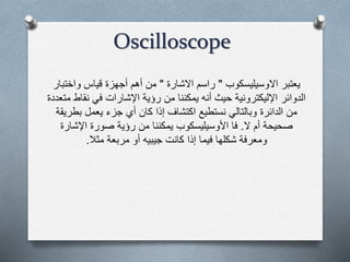 Oscilloscope
‫يعتبر‬‫االوسيليسكوب‬"‫االشارة‬ ‫راسم‬"‫واخت‬ ‫قياس‬ ‫أجهزة‬ ‫أهم‬ ‫من‬‫بار‬
‫نق‬ ‫في‬ ‫اإلشارات‬ ‫رؤية‬ ‫من‬ ‫يمكننا‬ ‫أنه‬ ‫حيث‬ ‫اإلليكترونية‬ ‫الدوائر‬‫متعددة‬ ‫اط‬
‫بط‬ ‫يعمل‬ ‫جزء‬ ‫أي‬ ‫كان‬ ‫إذا‬ ‫اكتشاف‬ ‫نستطيع‬ ‫وبالتالي‬ ‫الدائرة‬ ‫من‬‫ريقة‬
‫ال‬ ‫أم‬ ‫صحيحة‬.‫اإلشار‬ ‫صورة‬ ‫رؤية‬ ‫من‬ ‫يمكننا‬ ‫األوسيليسكوب‬ ‫فا‬‫ة‬
‫مثال‬ ‫مربعة‬ ‫أو‬ ‫جيبيه‬ ‫كانت‬ ‫إذا‬ ‫فيما‬ ‫شكلها‬ ‫ومعرفة‬.
 