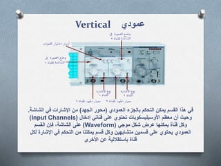 ‫عمودي‬Vertical
‫ف‬‫العمودي‬ ‫بالجزء‬ ‫التحكم‬ ‫يمكن‬ ‫القسم‬ ‫هذا‬ ‫ي‬(‫الجهد‬ ‫محور‬)‫الشاش‬ ‫في‬ ‫اإلشارات‬ ‫من‬‫ة‬.
‫إدخال‬ ‫قناتي‬ ‫على‬ ‫تحتوي‬ ‫األوسيليسكوبات‬ ‫معظم‬ ‫أن‬ ‫وحيث‬(Input Channels)
‫وكل‬‫موجي‬ ‫شكل‬ ‫عرض‬ ‫يمكنها‬ ‫قناة‬(Waveform)‫على‬‫القسم‬ ‫فإن‬ ،‫الشاشة‬
‫اإلش‬ ‫في‬ ‫التحكم‬ ‫من‬ ‫يمكننا‬ ‫قسم‬ ‫وكل‬ ‫متشابهين‬ ‫قسمين‬ ‫على‬ ‫يحتوي‬ ‫العمودي‬‫لكل‬ ‫ارة‬
‫األخرى‬ ‫عن‬ ‫باستقاللية‬ ‫قناة‬
 