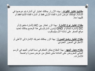 ‫مفاتيح‬‫القنوات‬ ‫اختيار‬:‫عر‬ ‫يتم‬ ‫أشارة‬ ‫أي‬ ‫اختيار‬ ‫يمكنك‬ ‫األزرار‬ ‫بهذه‬‫في‬ ‫ضها‬
‫الشاشة‬.‫الثاني‬ ‫القناة‬ ‫أشارة‬ ‫أو‬ ‫فقط‬ ‫األولى‬ ‫القناة‬ ‫أشارة‬ ‫عرض‬ ‫فيمكنك‬‫أو‬ ‫فقط‬ ‫ة‬
‫معا‬ ‫كليهما‬.
‫مفتاح‬‫اإلشارة‬ ‫نوع‬ ‫اختيار‬:‫بين‬ ‫تختار‬ ‫الزر‬ ‫بهذا‬AC(‫أشارة‬‫متغيرة‬)‫أو‬
DC(‫ثابتة‬ ‫أشارة‬)‫أو‬GND(‫بدون‬‫اشارة‬)‫تحديد‬ ‫يمكنك‬ ‫الوضع‬ ‫هذا‬ ‫وفي‬
‫األوسيليسكوب‬ ‫شاشة‬ ‫على‬ ‫الصفر‬ ‫موقع‬
‫مفتاح‬‫الصورة‬ ‫وضع‬ ‫اختيار‬:‫األ‬ ‫إلى‬ ‫اإلشارة‬ ‫تحريك‬ ‫يمكنك‬ ‫الزر‬ ‫بهذا‬‫أو‬ ‫على‬
‫العمودي‬ ‫المحور‬ ‫في‬ ‫األسفل‬
‫الجهد‬ ‫معيار‬ ‫مفتاح‬:‫الجهد‬ ‫قياس‬ ‫نسبة‬ ‫في‬ ‫التحكم‬ ‫يمكن‬ ‫المفتاح‬ ‫بهذا‬‫الرسم‬ ‫في‬
‫واضحة‬ ‫صورة‬ ‫عرض‬ ‫من‬ ‫نتمكن‬ ‫حتى‬ ‫الشاشة‬ ‫على‬ ‫المعروض‬ ‫البياني‬
‫لإلشارات‬.
 