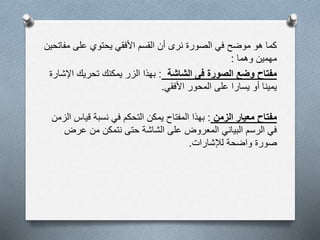 ‫مف‬ ‫على‬ ‫يحتوي‬ ‫األفقي‬ ‫القسم‬ ‫أن‬ ‫نرى‬ ‫الصورة‬ ‫في‬ ‫موضح‬ ‫هو‬ ‫كما‬‫اتحين‬
‫وهما‬ ‫مهمين‬:
‫الشاشة‬ ‫فى‬ ‫الصورة‬ ‫وضع‬ ‫مفتاح‬:‫اإل‬ ‫تحريك‬ ‫يمكنك‬ ‫الزر‬ ‫بهذا‬‫شارة‬
‫األفقي‬ ‫المحور‬ ‫على‬ ‫يسارا‬ ‫أو‬ ‫يمينا‬.
‫الزمن‬ ‫معيار‬ ‫مفتاح‬:‫قياس‬ ‫نسبة‬ ‫في‬ ‫التحكم‬ ‫يمكن‬ ‫المفتاح‬ ‫بهذا‬‫الزمن‬
‫عرض‬ ‫من‬ ‫نتمكن‬ ‫حتى‬ ‫الشاشة‬ ‫على‬ ‫المعروض‬ ‫البياني‬ ‫الرسم‬ ‫في‬
‫لإلشارات‬ ‫واضحة‬ ‫صورة‬.
 