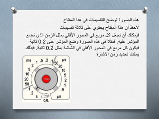 ‫هذا‬ ‫في‬ ‫التقسيمات‬ ‫توضح‬ ‫الصورة‬ ‫هذه‬‫المفتاح‬
‫ثالثة‬ ‫على‬ ‫يحتوي‬ ‫المفتاح‬ ‫هذا‬ ‫أن‬ ‫الحظ‬‫تقسيمات‬
‫ف‬‫يمكنك‬‫الذي‬ ‫الزمن‬ ‫يمثل‬ ‫األفقي‬ ‫المحور‬ ‫في‬ ‫مربع‬ ‫كل‬ ‫تجعل‬ ‫أن‬‫تضع‬
‫عليه‬ ‫المؤشر‬.‫على‬ ‫المؤشر‬ ‫وضع‬ ‫الصورة‬ ‫هذه‬ ‫في‬ ‫فمثال‬0.2‫ثانية‬
‫يمثل‬ ‫الشاشة‬ ‫في‬ ‫األفقي‬ ‫المحور‬ ‫في‬ ‫مربع‬ ‫كل‬ ‫فيكون‬0.2‫ثانية‬.‫فبذلك‬
‫زمن‬ ‫تحديد‬ ‫يمكننا‬‫االشارة‬
 