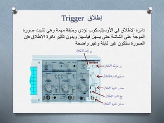 ‫إطالق‬Trigger
‫تثبيت‬ ‫وهي‬ ‫مهمة‬ ‫وظيفة‬ ‫تؤدي‬ ‫األوسيليسكوب‬ ‫في‬ ‫االطالق‬ ‫دائرة‬‫صورة‬
‫قياسها‬ ‫يسهل‬ ‫حتى‬ ‫الشاشة‬ ‫على‬ ‫الموجة‬.‫االطال‬ ‫دائرة‬ ‫تأثير‬ ‫وبدون‬‫فإن‬ ‫ق‬
‫واضحة‬ ‫وغير‬ ‫ثابتة‬ ‫غير‬ ‫ستكون‬ ‫الصورة‬
 