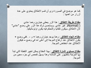 ‫عدة‬ ‫على‬ ‫يحتوي‬ ‫االطالق‬ ‫قسم‬ ‫أن‬ ‫نرى‬ ‫الصورة‬ ‫في‬ ‫موضح‬ ‫هو‬ ‫كما‬
‫أهمها‬ ‫من‬ ‫أزرار‬:
‫مفتاح‬‫االطالق‬ ‫طريقة‬:‫عادي‬ ‫وهما‬ ‫خيارين‬ ‫يعطي‬ ‫الزر‬ ‫هذا‬
(Normal)‫عادي‬ ‫غير‬ ‫و‬.‫وضع‬ ‫على‬ ‫الزر‬ ‫هذا‬ ‫ترك‬ ‫ويستحسن‬"‫عادي‬"
‫االطالق‬ ‫ألن‬‫سيكون‬‫اوتوماتيكيا‬ ‫يكون‬ ‫فيه‬ ‫والتحكم‬ ‫تلقائيا‬.
‫مفتاح‬‫االطالق‬ ‫اتجاه‬:‫وهما‬ ‫خياران‬ ‫يوجد‬ ‫وهنا‬+‫و‬-.‫وضع‬ ‫ففي‬+
‫وضع‬ ‫في‬ ‫أما‬ ‫أعلى‬ ‫إلى‬ ‫الموجة‬ ‫ارتفاع‬ ‫عند‬ ‫االطالق‬ ‫يكون‬–‫فيكون‬
‫الموجة‬ ‫انخفاض‬ ‫عند‬ ‫االطالق‬.
‫مستوى‬ ‫مفتاح‬‫االطالق‬ ‫اشارة‬:‫النقطة‬ ‫تغيير‬ ‫يمكن‬ ‫المفتاح‬ ‫بهذا‬‫تبدأ‬ ‫التي‬
‫من‬ ‫معين‬ ‫جزء‬ ‫أي‬ ‫تفحص‬ ‫يسهل‬ ‫وهذا‬ ‫الشاشة‬ ‫على‬ ‫بالظهور‬ ‫الموجة‬ ‫بها‬
‫الموجة‬.
 