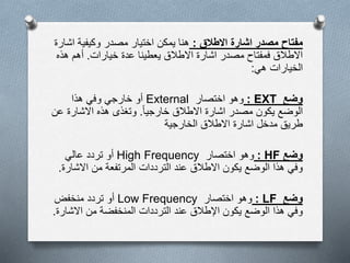 ‫مصدر‬ ‫مفتاح‬‫االطالق‬ ‫اشارة‬:‫اش‬ ‫وكيفية‬ ‫مصدر‬ ‫اختيار‬ ‫يمكن‬ ‫هنا‬‫ارة‬
‫خيارات‬ ‫عدة‬ ‫يعطينا‬ ‫االطالق‬ ‫اشارة‬ ‫مصدر‬ ‫فمفتاح‬ ‫االطالق‬.‫هذه‬ ‫أهم‬
‫هي‬ ‫الخيارات‬:
‫وضع‬EXT:‫وهو‬‫اختصار‬External‫هذا‬ ‫وفي‬ ‫خارجي‬ ‫أو‬
‫خارجيا‬ ‫االطالق‬ ‫اشارة‬ ‫مصدر‬ ‫يكون‬ ‫الوضع‬.‫ع‬ ‫االشارة‬ ‫هذه‬ ‫وتغذى‬‫ن‬
‫الخارجية‬ ‫االطالق‬ ‫اشارة‬ ‫مدخل‬ ‫طريق‬
‫وضع‬HF:‫وهو‬‫اختصار‬High Frequency‫أو‬‫عالي‬ ‫تردد‬
‫االشار‬ ‫من‬ ‫المرتفعة‬ ‫الترددات‬ ‫عند‬ ‫االطالق‬ ‫يكون‬ ‫الوضع‬ ‫هذا‬ ‫وفي‬‫ة‬.
‫وضع‬LF:‫وهو‬‫اختصار‬Low Frequency‫منخفض‬ ‫تردد‬ ‫أو‬
‫االش‬ ‫من‬ ‫المنخفضة‬ ‫الترددات‬ ‫عند‬ ‫اإلطالق‬ ‫يكون‬ ‫الوضع‬ ‫هذا‬ ‫وفي‬‫ارة‬.
 