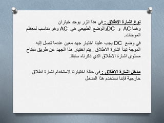 ‫ن‬‫االطالق‬ ‫اشارة‬ ‫وع‬:‫خياران‬ ‫يوجد‬ ‫الزر‬ ‫هذا‬ ‫في‬
‫وهما‬AC‫و‬DC‫والوضع‬‫هي‬ ‫الطبيعي‬AC‫وهو‬‫لمعظم‬ ‫مناسب‬
‫الموجات‬.
‫وضع‬ ‫في‬DC‫إليه‬ ‫تصل‬ ‫عندما‬ ‫معين‬ ‫جهد‬ ‫اختيار‬ ‫علينا‬ ‫يجب‬
‫اشارة‬ ‫تبدأ‬ ‫الموجة‬‫االطالق‬.‫هذا‬ ‫اختيار‬ ‫يتم‬‫الجهد‬‫مف‬ ‫طريق‬ ‫عن‬‫تاح‬
‫سابقا‬ ‫ذكرناه‬ ‫الذي‬ ‫االطالق‬ ‫اشارة‬ ‫مستوى‬.
‫االطالق‬ ‫اشارة‬ ‫مدخل‬:‫اطالق‬ ‫اشارة‬ ‫الستخدام‬ ‫اختيارنا‬ ‫حالة‬ ‫في‬
‫المدخل‬ ‫هذا‬ ‫نستخدم‬ ‫فإننا‬ ‫خارجية‬
 