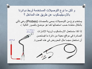 ‫دوائرنا‬ ‫لربط‬ ‫المستخدمة‬ ‫التوصيالت‬ ‫نوع‬ ‫ما‬ ‫لكن‬ ‫و‬
‫المداخل‬ ‫هذه‬ ‫طريق‬ ‫عن‬ ‫باالوسيليسكوب‬‫؟‬
‫بالمجسات‬ ‫يسمى‬ ‫التوصيالت‬ ‫من‬ ‫نوع‬ ‫يستخدم‬(Probes)‫وهي‬‫تأتي‬
‫بالصور‬ ‫موضح‬ ‫هو‬ ‫كما‬ ‫استعمالها‬ ‫حسب‬ ‫متعددة‬ ‫بأشكال‬‫التالية‬:-
‫لرؤية‬ ‫االوسلسكوب‬ ‫سنستعمل‬ ‫كنا‬ ‫إذا‬‫اإلشارات‬
‫الصادرة‬‫ما‬ ‫دائرة‬ ‫من‬ ‫معينة‬ ‫مواقع‬ ‫في‬‫فيستحسن‬
‫أن‬‫الصورة‬ ‫هذه‬ ‫في‬ ‫المعروض‬ ‫مثل‬ ‫مجسا‬ ‫نستعمل‬.
 