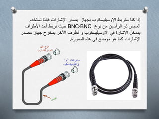 ‫نس‬ ‫فإننا‬ ‫اإلشارات‬ ‫يصدر‬ ‫بجهاز‬ ‫االوسيليسكوب‬ ‫سنربط‬ ‫كنا‬ ‫إذا‬‫تخدم‬
‫نوع‬ ‫من‬ ‫الرأسين‬ ‫ذو‬ ‫المجس‬BNC-BNC‫حيث‬‫األطراف‬ ‫أحد‬ ‫نربط‬
‫مص‬ ‫جهاز‬ ‫بمخرج‬ ‫اآلخر‬ ‫الطرف‬ ‫و‬ ‫االوسيليسكوب‬ ‫في‬ ‫اإلشارة‬ ‫بمدخل‬‫در‬
‫الصورة‬ ‫هذه‬ ‫في‬ ‫موضح‬ ‫هو‬ ‫كما‬ ‫اإلشارات‬.
 
