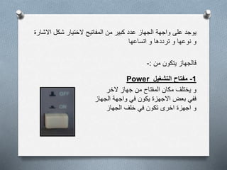 ‫اال‬ ‫شكل‬ ‫الختيار‬ ‫المفاتيح‬ ‫من‬ ‫كبير‬ ‫عدد‬ ‫الجهاز‬ ‫واجهة‬ ‫على‬ ‫يوجد‬‫شارة‬
‫اتساعها‬ ‫و‬ ‫ترددها‬ ‫و‬ ‫نوعها‬ ‫و‬
‫من‬ ‫يتكون‬ ‫فالجهاز‬:-
1-‫التشغيل‬ ‫مفتاح‬Power
‫الخر‬ ‫جهاز‬ ‫من‬ ‫المفتاح‬ ‫مكان‬ ‫يختلف‬ ‫و‬
‫الجهاز‬ ‫واجهة‬ ‫في‬ ‫يكون‬ ‫االجهزة‬ ‫بعض‬ ‫ففي‬
‫الجهاز‬ ‫خلف‬ ‫في‬ ‫تكون‬ ‫اخرى‬ ‫اجهزة‬ ‫و‬
 