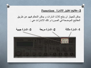 3-‫االشارة‬ ‫اختيار‬ ‫مفاتيح‬Function
‫اشارات‬ ‫ثالث‬ ‫ينتج‬ ‫ان‬ ‫للجهاز‬ ‫يمكن‬‫طري‬ ‫عن‬ ‫فيهم‬ ‫التحكم‬ ‫يمكن‬ ‫و‬‫ق‬
‫الصورة‬ ‫في‬ ‫الموضحة‬ ‫المفاتيح‬‫هي‬ ‫االشارات‬ ‫تلك‬ ‫و‬:
3-‫جيبية‬ ‫اشارة‬ 2-‫مربعة‬ ‫اشارة‬ 1-‫مثلثة‬ ‫اشارة‬
 