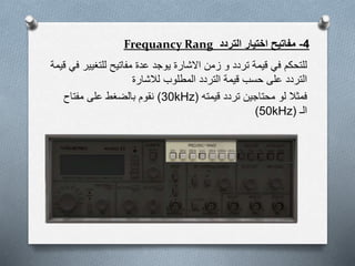 4-‫التردد‬ ‫اختيار‬ ‫مفاتيح‬Frequancy Rang
‫للتغي‬ ‫مفاتيح‬ ‫عدة‬ ‫يوجد‬ ‫االشارة‬ ‫زمن‬ ‫و‬ ‫تردد‬ ‫قيمة‬ ‫في‬ ‫للتحكم‬‫قيمة‬ ‫في‬ ‫ير‬
‫لالشارة‬ ‫المطلوب‬ ‫التردد‬ ‫قيمة‬ ‫حسب‬ ‫على‬ ‫التردد‬
‫قيمته‬ ‫تردد‬ ‫محتاجين‬ ‫لو‬ ‫فمثال‬(30kHz)‫مفتاح‬ ‫على‬ ‫بالضغط‬ ‫نقوم‬
‫الـ‬(50kHz)
 