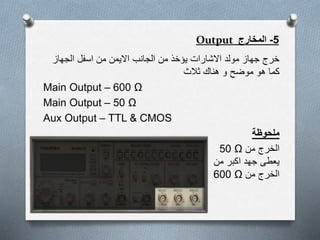 5-‫المخارج‬Output
‫الجهاز‬ ‫اسفل‬ ‫من‬ ‫االيمن‬ ‫الجانب‬ ‫من‬ ‫يؤخذ‬ ‫االشارات‬ ‫مولد‬ ‫جهاز‬ ‫خرج‬
‫ثالث‬ ‫هناك‬ ‫و‬ ‫موضح‬ ‫هو‬ ‫كما‬
Main Output – 600 Ω
Main Output – 50 Ω
Aux Output – TTL & CMOS
‫ملحوظة‬
‫من‬ ‫الخرج‬50 Ω
‫من‬ ‫اكبر‬ ‫جهد‬ ‫يعطى‬
‫من‬ ‫الخرج‬600 Ω
 