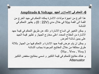 6-‫الجهد‬ ‫و‬ ‫االتساع‬ ‫في‬ ‫التحكم‬Amplitude & Voltage
‫من‬ ‫الخرج‬ ‫جهد‬ ‫في‬ ‫التحكم‬ ‫يمكنه‬ ‫االشارة‬ ‫مولدات‬ ‫اجهزة‬ ‫من‬ ‫النوع‬ ‫هذا‬
‫القمة‬ ‫الى‬ ‫القمة‬Vpp‫مدي‬ ‫خالل‬ ‫في‬(0 : 22V)‫في‬ ‫التحكم‬ ‫يظهر‬ ‫و‬
‫الشاشة‬
‫في‬ ‫التحكم‬ ‫طريق‬ ‫عن‬ ‫ذلك‬ ‫و‬ ‫االشارة‬ ‫اتساع‬ ‫في‬ ‫التغيير‬ ‫يمكن‬ ‫و‬‫جهد‬ ‫قيمة‬
‫الجهد‬ ‫قيمة‬ ‫تظهر‬ ‫و‬ ‫الجهاز‬ ‫مخارج‬ ‫اعلى‬ ‫المحدد‬ ‫المفتاح‬ ‫من‬ ‫االشارة‬
‫العرض‬ ‫شاشة‬ ‫يمين‬ ‫على‬
‫ب‬ ‫الجهاز‬ ‫من‬ ‫فيها‬ ‫التحكم‬ ‫و‬ ‫االشارة‬ ‫جهد‬ ‫قيمة‬ ‫عرض‬ ‫يتم‬ ‫ان‬ ‫يمكن‬ ‫و‬‫ثالثة‬
‫الشاشة‬ ‫بجانب‬ ‫الموجودة‬ ‫المفاتيح‬ ‫خالل‬ ‫من‬ ‫مختلفة‬ ‫طرق‬
(Vpp , Vrms , Vavg)
‫م‬ ‫بمفاتيح‬ ‫تسمي‬ ‫و‬ ‫التكبير‬ ‫قيمة‬ ‫في‬ ‫للتحكم‬ ‫مفاتيح‬ ‫هناك‬ ‫و‬‫التكبير‬ ‫خفض‬
Attenuator
 
