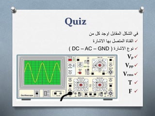 Quiz
‫من‬ ‫كل‬ ‫اوجد‬ ‫المقابل‬ ‫الشكل‬ ‫في‬
‫االشارة‬ ‫بها‬ ‫المتصل‬ ‫القناة‬
‫االشارة‬ ‫نوع‬(DC – AC – GND)
Vp
Vpp
Vrms
T
F
 