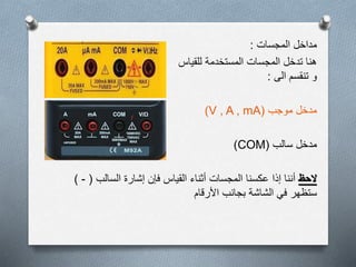 ‫المجسات‬ ‫مداخل‬:
‫المستخدمة‬ ‫المجسات‬ ‫تدخل‬ ‫هنا‬‫للقياس‬
‫الى‬ ‫تنقسم‬ ‫و‬:
‫موجب‬ ‫مدخل‬(V , A , mA)
‫سالب‬ ‫مدخل‬(COM)
‫الحظ‬‫السالب‬ ‫إشارة‬ ‫فإن‬ ‫القياس‬ ‫أثناء‬ ‫المجسات‬ ‫عكسنا‬ ‫إذا‬ ‫أننا‬(-)
‫األرقام‬ ‫بجانب‬ ‫الشاشة‬ ‫في‬ ‫ستظهر‬
 