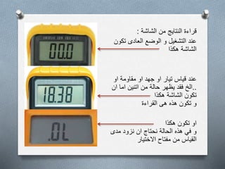 ‫الشاشة‬ ‫من‬ ‫النتايج‬ ‫قراءة‬:
‫تك‬ ‫العادى‬ ‫الوضع‬ ‫و‬ ‫التشغيل‬ ‫عند‬‫ون‬
‫هكذا‬ ‫الشاشة‬
‫او‬ ‫مقاومة‬ ‫او‬ ‫جهد‬ ‫او‬ ‫تيار‬ ‫قياس‬ ‫عند‬
..‫ان‬ ‫اما‬ ‫اتنين‬ ‫من‬ ‫حالة‬ ‫يظهر‬ ‫فقد‬ ‫الخ‬
‫هكذا‬ ‫الشاشة‬ ‫تكون‬
‫القراءة‬ ‫هى‬ ‫هذه‬ ‫تكون‬ ‫و‬
‫هكذا‬ ‫تكون‬ ‫او‬
‫مدى‬ ‫نزود‬ ‫ان‬ ‫نحتاج‬ ‫الحالة‬ ‫هذه‬ ‫في‬ ‫و‬
‫االختيار‬ ‫مفتاح‬ ‫من‬ ‫القياس‬
 