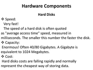 Hardware Components
Hard Disks
 Speed:
Very fast!
The speed of a hard disk is often quoted
as "average access time" speed, measured in
milliseconds. The smaller this number the faster the disk.
 Capacity:
Enormous! Often 40/80 Gigabytes. A Gigabyte is
equivalent to 1024 Megabytes.
 Cost:
Hard disks costs are falling rapidly and normally
represent the cheapest way of storing data.
 