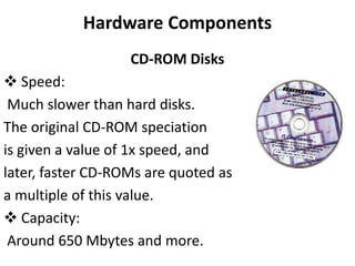 Hardware Components
CD-ROM Disks
 Speed:
Much slower than hard disks.
The original CD-ROM speciation
is given a value of 1x speed, and
later, faster CD-ROMs are quoted as
a multiple of this value.
 Capacity:
Around 650 Mbytes and more.
 