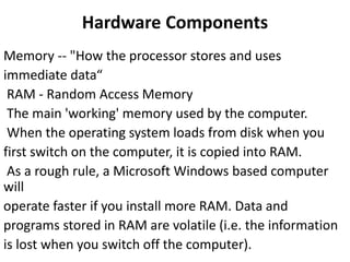 Hardware Components
Memory -- "How the processor stores and uses
immediate data“
RAM - Random Access Memory
The main 'working' memory used by the computer.
When the operating system loads from disk when you
first switch on the computer, it is copied into RAM.
As a rough rule, a Microsoft Windows based computer
will
operate faster if you install more RAM. Data and
programs stored in RAM are volatile (i.e. the information
is lost when you switch off the computer).
 