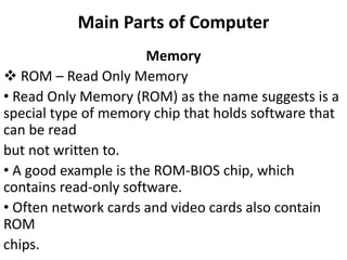 Main Parts of Computer
Memory
 ROM – Read Only Memory
• Read Only Memory (ROM) as the name suggests is a
special type of memory chip that holds software that
can be read
but not written to.
• A good example is the ROM-BIOS chip, which
contains read-only software.
• Often network cards and video cards also contain
ROM
chips.
 