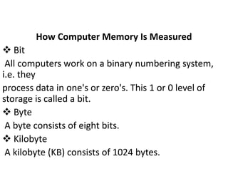 How Computer Memory Is Measured
 Bit
All computers work on a binary numbering system,
i.e. they
process data in one's or zero's. This 1 or 0 level of
storage is called a bit.
 Byte
A byte consists of eight bits.
 Kilobyte
A kilobyte (KB) consists of 1024 bytes.
 