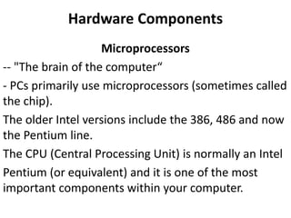 Hardware Components
Microprocessors
-- "The brain of the computer“
- PCs primarily use microprocessors (sometimes called
the chip).
The older Intel versions include the 386, 486 and now
the Pentium line.
The CPU (Central Processing Unit) is normally an Intel
Pentium (or equivalent) and it is one of the most
important components within your computer.
 