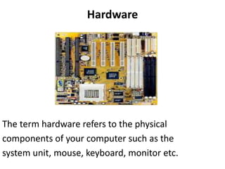 Hardware
The term hardware refers to the physical
components of your computer such as the
system unit, mouse, keyboard, monitor etc.
 