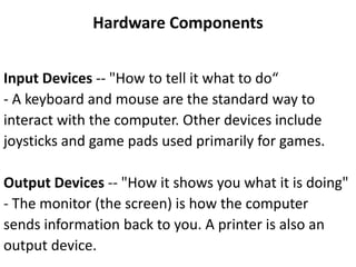 Hardware Components
Input Devices -- "How to tell it what to do“
- A keyboard and mouse are the standard way to
interact with the computer. Other devices include
joysticks and game pads used primarily for games.
Output Devices -- "How it shows you what it is doing"
- The monitor (the screen) is how the computer
sends information back to you. A printer is also an
output device.
 