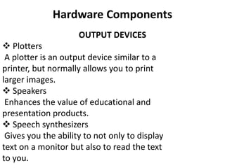 Hardware Components
OUTPUT DEVICES
 Plotters
A plotter is an output device similar to a
printer, but normally allows you to print
larger images.
 Speakers
Enhances the value of educational and
presentation products.
 Speech synthesizers
Gives you the ability to not only to display
text on a monitor but also to read the text
to you.
 