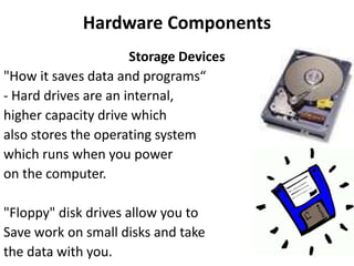 Hardware Components
Storage Devices
"How it saves data and programs“
- Hard drives are an internal,
higher capacity drive which
also stores the operating system
which runs when you power
on the computer.
"Floppy" disk drives allow you to
Save work on small disks and take
the data with you.
 