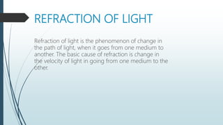 REFRACTION OF LIGHT
Refraction of light is the phenomenon of change in
the path of light, when it goes from one medium to
another. The basic cause of refraction is change in
the velocity of light in going from one medium to the
other.
 