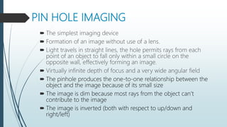 PIN HOLE IMAGING
 The simplest imaging device
 Formation of an image without use of a lens.
 Light travels in straight lines, the hole permits rays from each
point of an object to fall only within a small circle on the
opposite wall, effectively forming an image.
 Virtually infinite depth of focus and a very wide angular field
 The pinhole produces the one-to-one relationship between the
object and the image because of its small size
 The image is dim because most rays from the object can’t
contribute to the image
 The image is inverted (both with respect to up/down and
right/left)
 