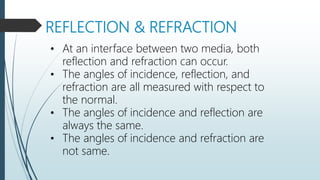 REFLECTION & REFRACTION
• At an interface between two media, both
reflection and refraction can occur.
• The angles of incidence, reflection, and
refraction are all measured with respect to
the normal.
• The angles of incidence and reflection are
always the same.
• The angles of incidence and refraction are
not same.
 