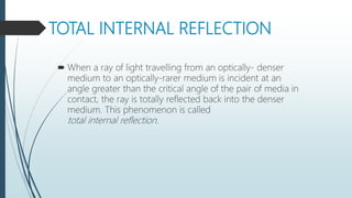 TOTAL INTERNAL REFLECTION
 When a ray of light travelling from an optically- denser
medium to an optically-rarer medium is incident at an
angle greater than the critical angle of the pair of media in
contact, the ray is totally reflected back into the denser
medium. This phenomenon is called
total internal reflection.
 