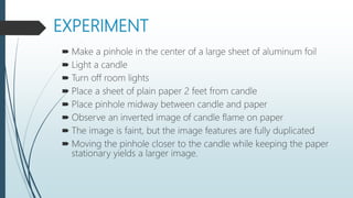 EXPERIMENT
 Make a pinhole in the center of a large sheet of aluminum foil
 Light a candle
 Turn off room lights
 Place a sheet of plain paper 2 feet from candle
 Place pinhole midway between candle and paper
 Observe an inverted image of candle flame on paper
 The image is faint, but the image features are fully duplicated
 Moving the pinhole closer to the candle while keeping the paper
stationary yields a larger image.
 