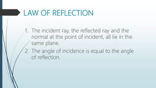 LAW OF REFLECTION
1. The incident ray, the reflected ray and the
normal at the point of incident, all lie in the
same plane.
2. The angle of incidence is equal to the angle
of reflection.
 
