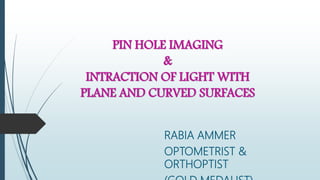 PIN HOLE IMAGING
&
INTRACTION OF LIGHT WITH
PLANE AND CURVED SURFACES
RABIA AMMER
OPTOMETRIST &
ORTHOPTIST
 