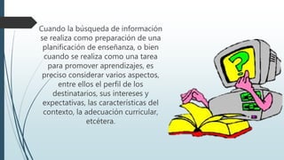 Cuando la búsqueda de información
se realiza como preparación de una
planificación de enseñanza, o bien
cuando se realiza como una tarea
para promover aprendizajes, es
preciso considerar varios aspectos,
entre ellos el perfil de los
destinatarios, sus intereses y
expectativas, las características del
contexto, la adecuación curricular,
etcétera.
 
