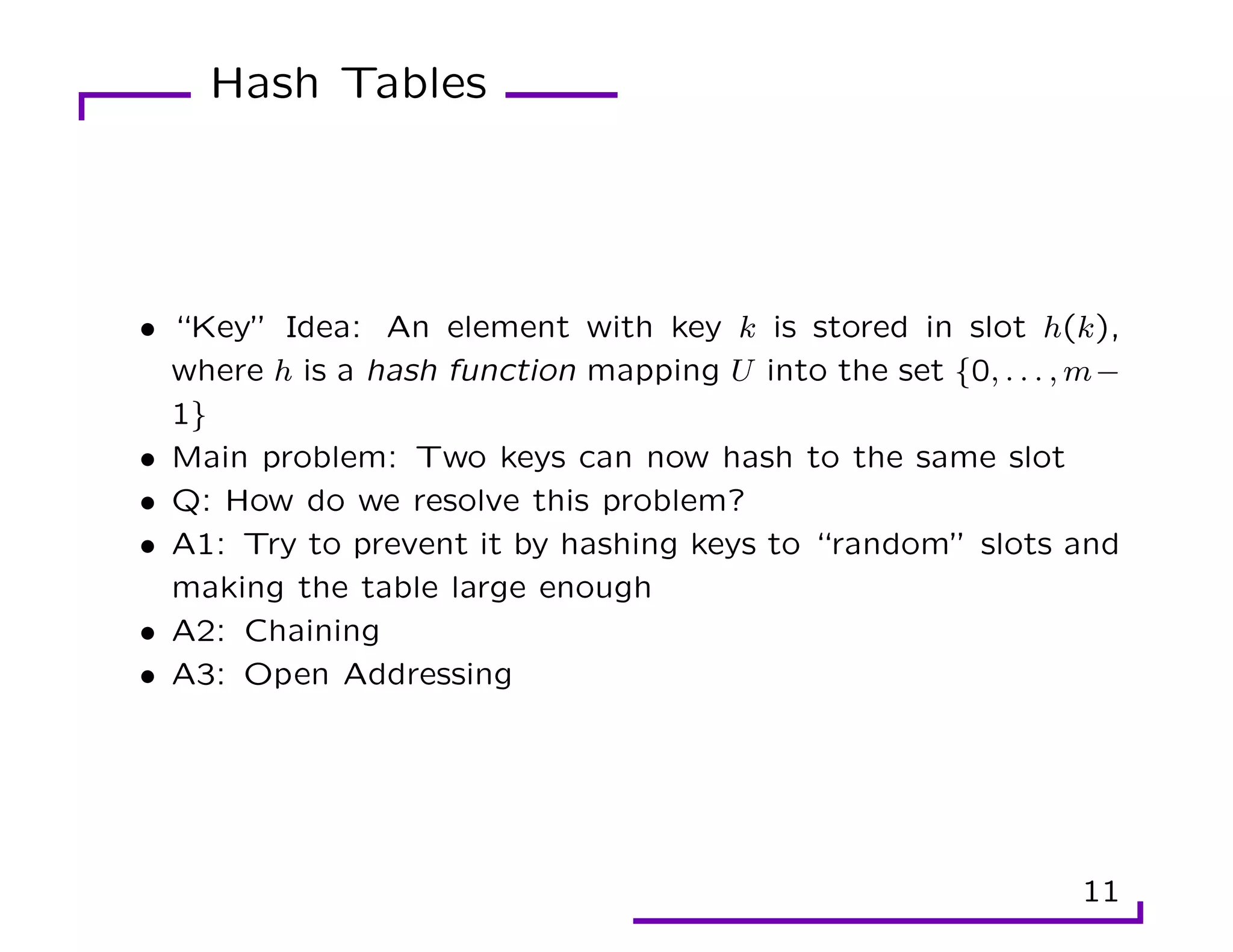 Hash Tables
• “Key” Idea: An element with key k is stored in slot h(k),
where h is a hash function mapping U into the set {0, . . . , m−
1}
• Main problem: Two keys can now hash to the same slot
• Q: How do we resolve this problem?
• A1: Try to prevent it by hashing keys to “random” slots and
making the table large enough
• A2: Chaining
• A3: Open Addressing
11
 