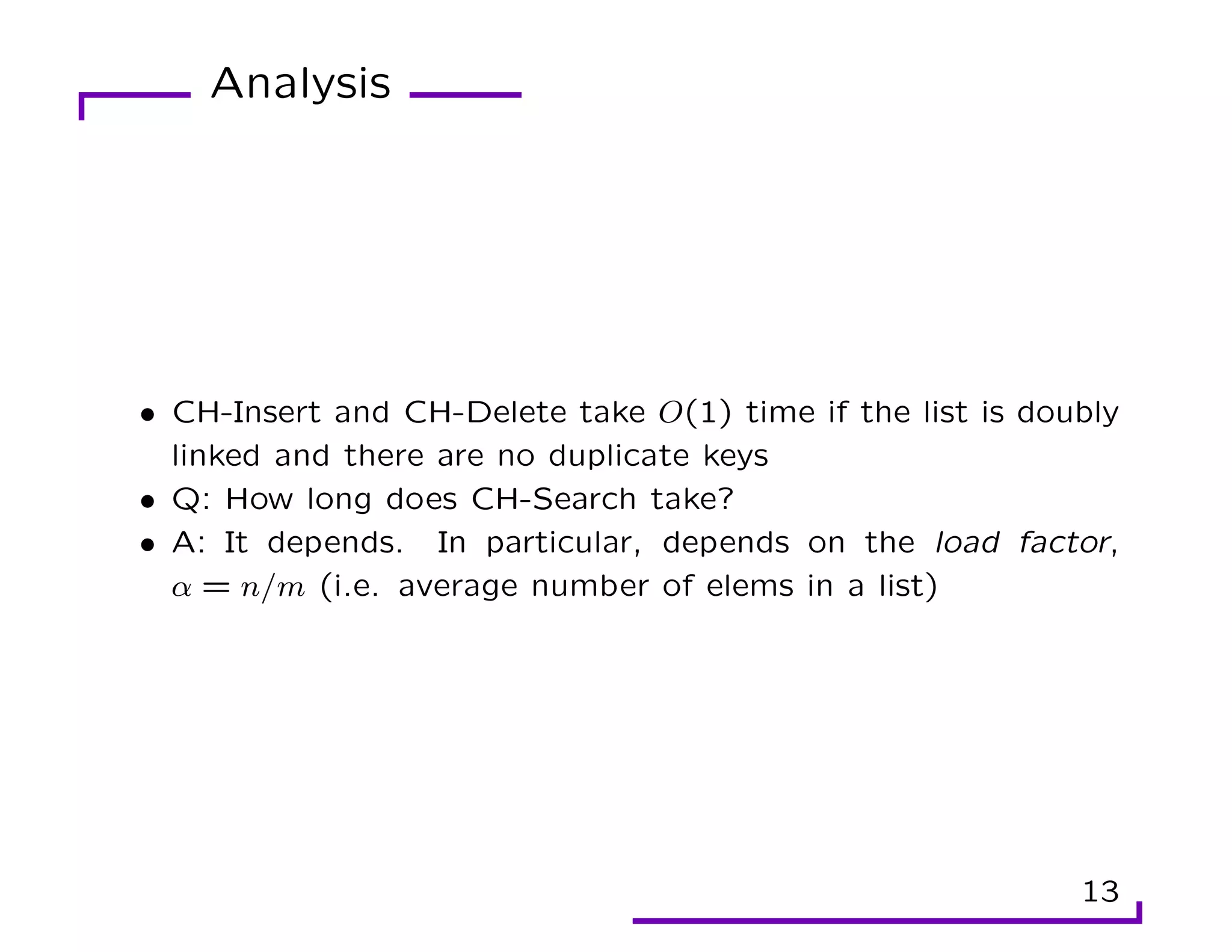 Analysis
• CH-Insert and CH-Delete take O(1) time if the list is doubly
linked and there are no duplicate keys
• Q: How long does CH-Search take?
• A: It depends. In particular, depends on the load factor,
α = n/m (i.e. average number of elems in a list)
13
 