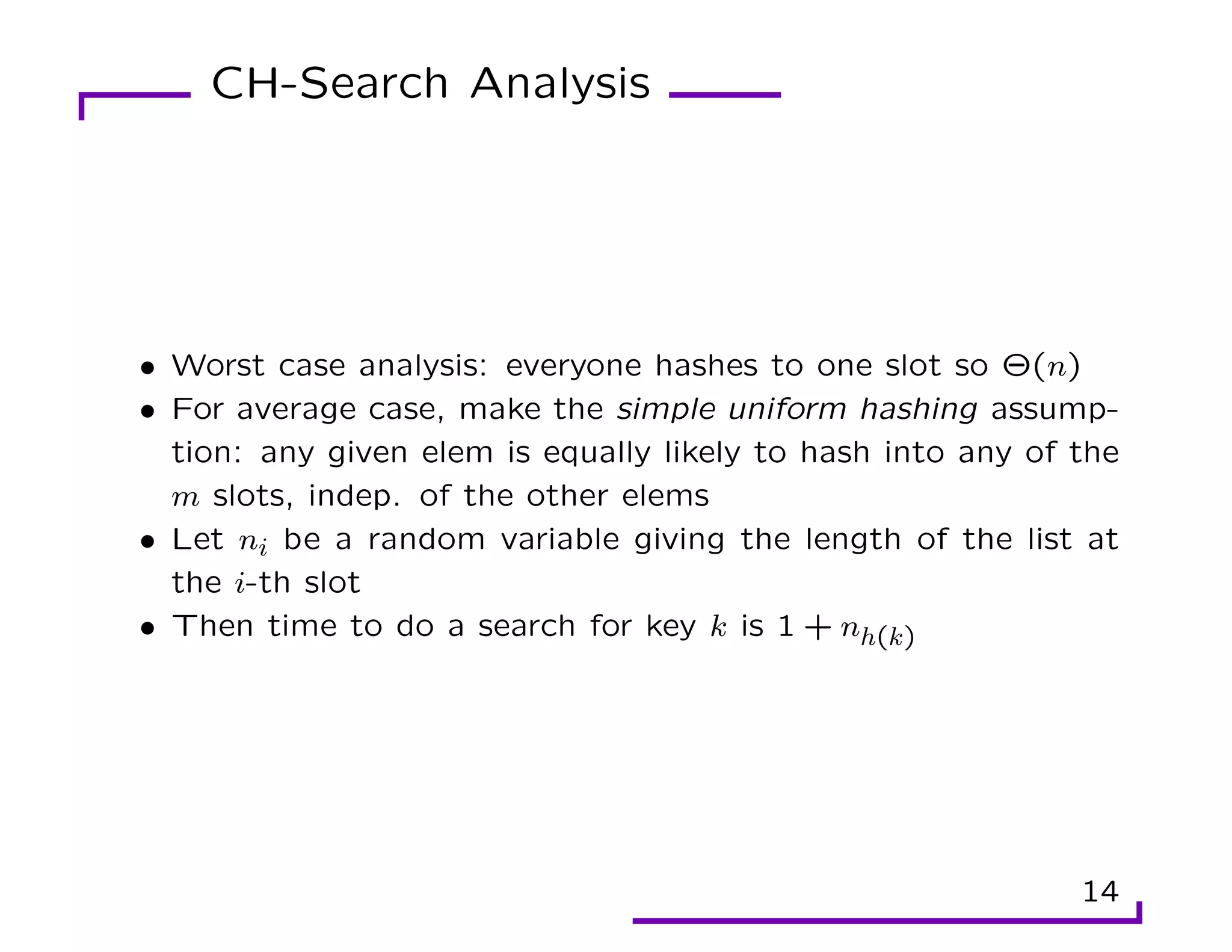 CH-Search Analysis
• Worst case analysis: everyone hashes to one slot so Θ(n)
• For average case, make the simple uniform hashing assump-
tion: any given elem is equally likely to hash into any of the
m slots, indep. of the other elems
• Let ni be a random variable giving the length of the list at
the i-th slot
• Then time to do a search for key k is 1 + nh(k)
14
 