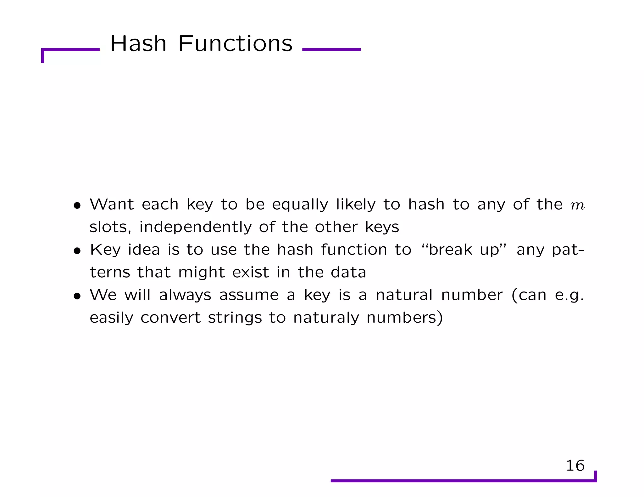 Hash Functions
• Want each key to be equally likely to hash to any of the m
slots, independently of the other keys
• Key idea is to use the hash function to “break up” any pat-
terns that might exist in the data
• We will always assume a key is a natural number (can e.g.
easily convert strings to naturaly numbers)
16
 