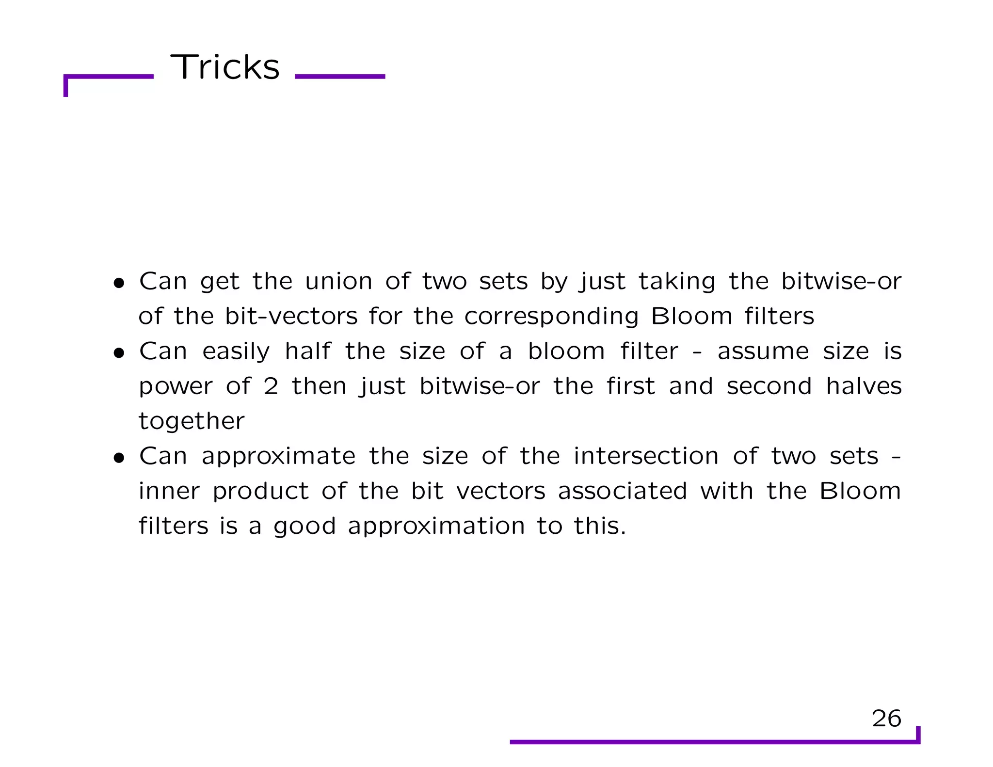 Tricks
• Can get the union of two sets by just taking the bitwise-or
of the bit-vectors for the corresponding Bloom filters
• Can easily half the size of a bloom filter - assume size is
power of 2 then just bitwise-or the first and second halves
together
• Can approximate the size of the intersection of two sets -
inner product of the bit vectors associated with the Bloom
filters is a good approximation to this.
26
 
