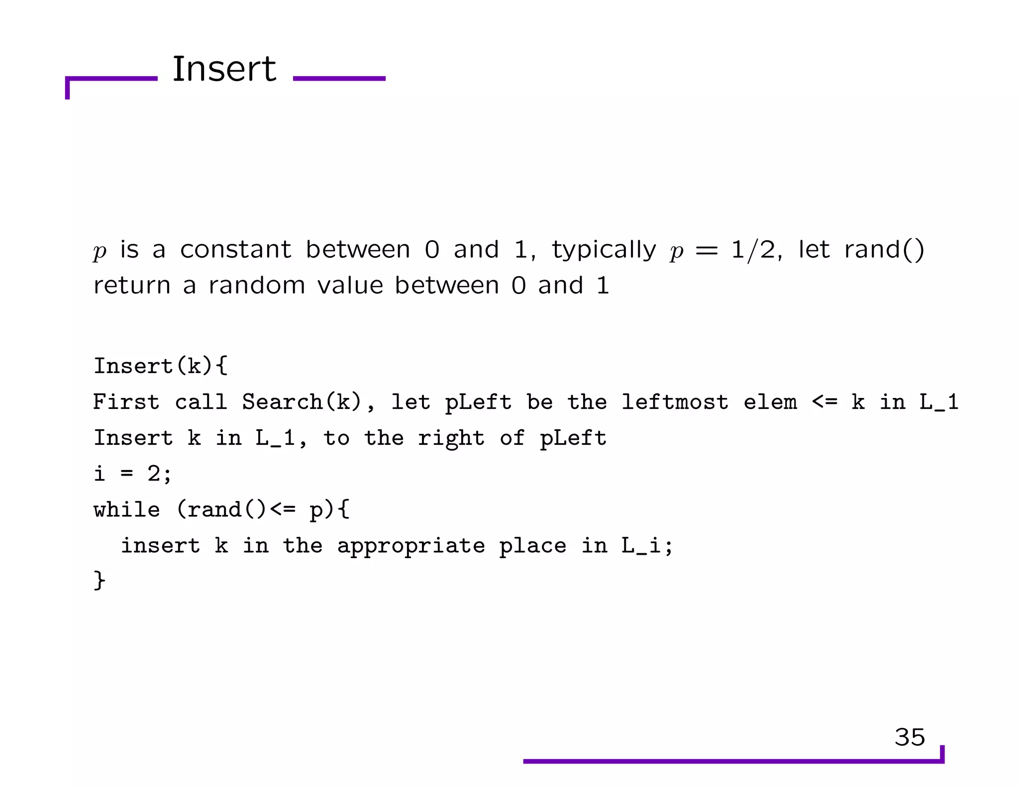 Insert
p is a constant between 0 and 1, typically p = 1/2, let rand()
return a random value between 0 and 1
Insert(k){
First call Search(k), let pLeft be the leftmost elem <= k in L_1
Insert k in L_1, to the right of pLeft
i = 2;
while (rand()<= p){
insert k in the appropriate place in L_i;
}
35
 