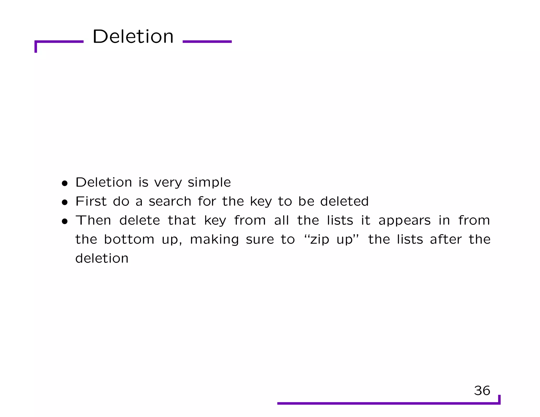 Deletion
• Deletion is very simple
• First do a search for the key to be deleted
• Then delete that key from all the lists it appears in from
the bottom up, making sure to “zip up” the lists after the
deletion
36
 