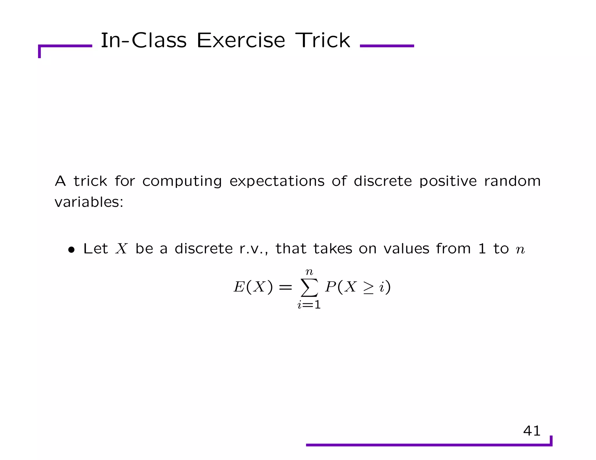 In-Class Exercise Trick
A trick for computing expectations of discrete positive random
variables:
• Let X be a discrete r.v., that takes on values from 1 to n
E(X) =
n
X
i=1
P(X ≥ i)
41
 
