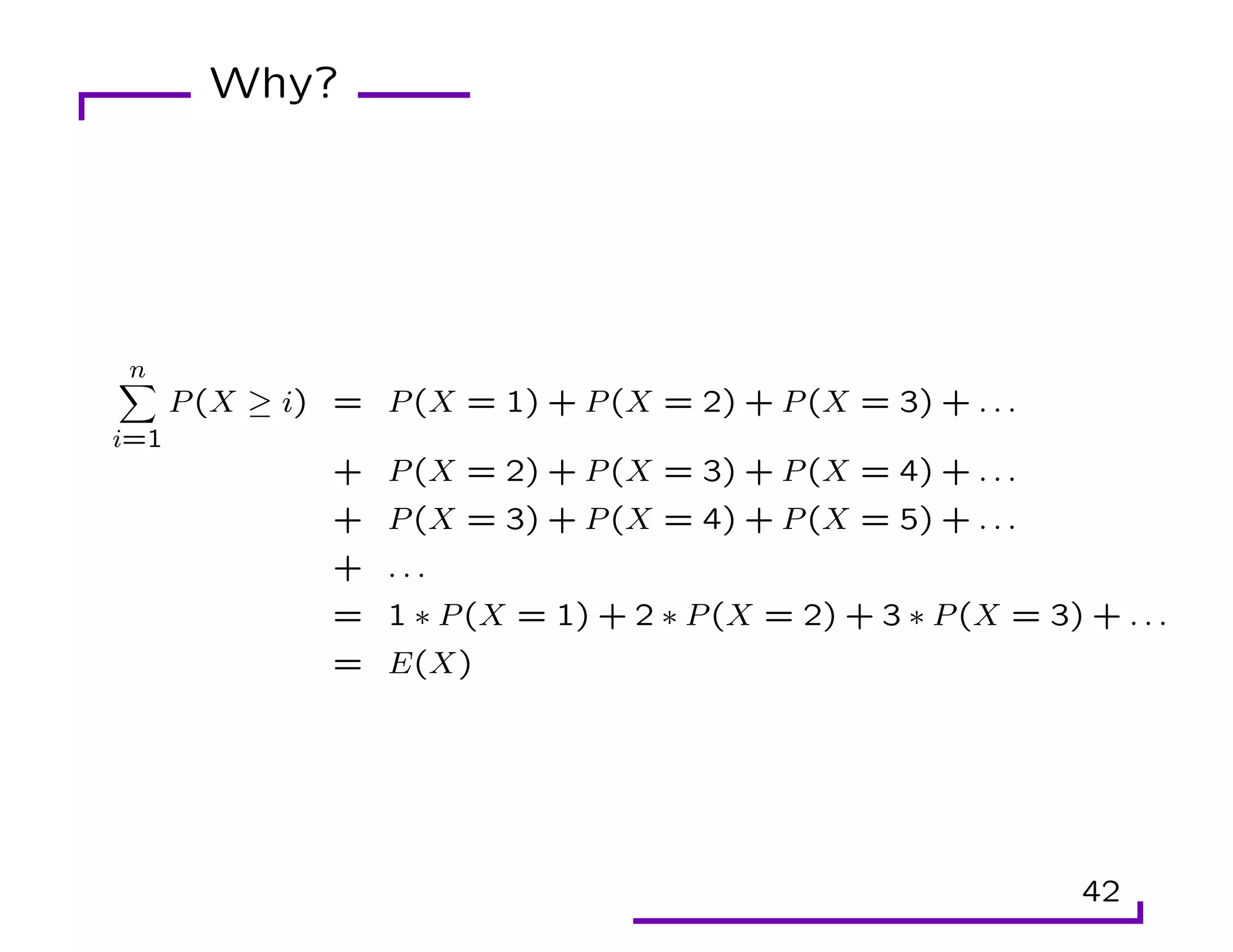 Why?
n
X
i=1
P(X ≥ i) = P(X = 1) + P(X = 2) + P(X = 3) + . . .
+ P(X = 2) + P(X = 3) + P(X = 4) + . . .
+ P(X = 3) + P(X = 4) + P(X = 5) + . . .
+ . . .
= 1 ∗ P(X = 1) + 2 ∗ P(X = 2) + 3 ∗ P(X = 3) + . . .
= E(X)
42
 