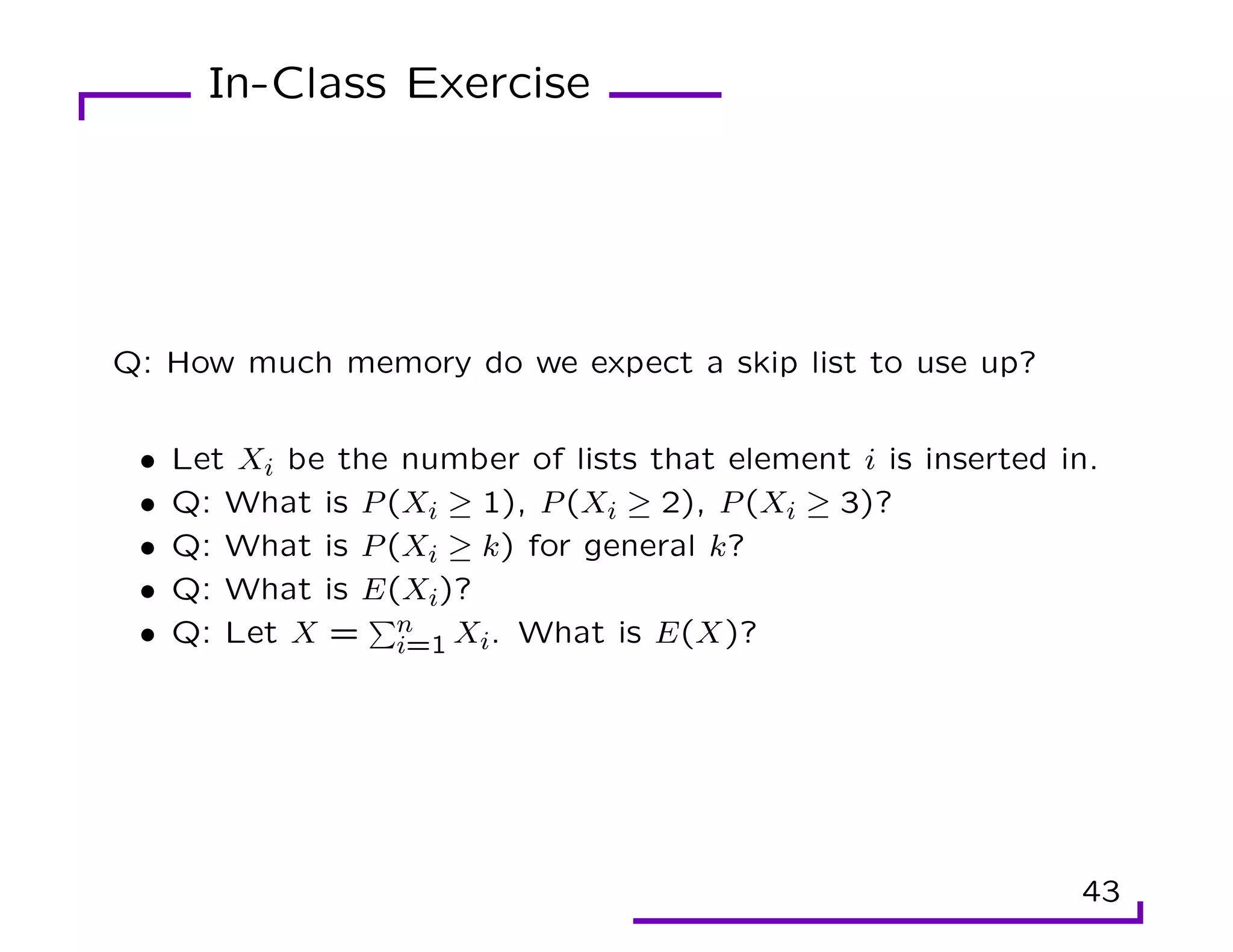 In-Class Exercise
Q: How much memory do we expect a skip list to use up?
• Let Xi be the number of lists that element i is inserted in.
• Q: What is P(Xi ≥ 1), P(Xi ≥ 2), P(Xi ≥ 3)?
• Q: What is P(Xi ≥ k) for general k?
• Q: What is E(Xi)?
• Q: Let X =
Pn
i=1 Xi. What is E(X)?
43
 